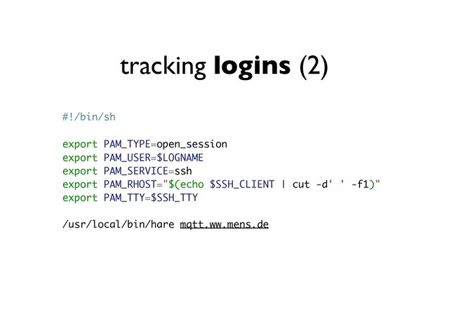 tracking logins (2)
#!/bin/sh
export PAM_TYPE=open_session
export PAM_USER=$LOGNAME
export PAM_SERVICE=ssh
export PAM_RHOST="$(echo $SSH_CLIENT | cut -d' ' -f1)"
export PAM_TTY=$SSH_TTY
/usr/local/bin/hare mqtt.ww.mens.de
