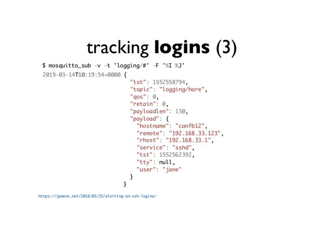 tracking logins (3)
https://jpmens.net/2018/03/25/alerting-on-ssh-logins/
$ mosquitto_sub -v -t 'logging/#' -F '%I %J'
2019-03-14T10:19:54+0000 {
"tst": 1552558794,
"topic": "logging/hare",
"qos": 0,
"retain": 0,
"payloadlen": 130,
"payload": {
"hostname": "canfb12",
"remote": "192.168.33.123",
"rhost": "192.168.33.1",
"service": "sshd",
"tst": 1552562392,
"tty": null,
"user": "jane"
}
}
