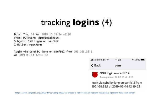 tracking logins (4)
https://dan.langille.org/2018/04/15/using-mtqq-to-create-a-notification-network-mosquitto-mqttwarn-hare-and-hared/
Date: Thu, 14 Mar 2019 11:19:54 +0100
From: MQTTwarn 
Subject: SSH login on canfb12
X-Mailer: mqttwarn
login via sshd by jane on canfb12 from 192.168.33.1
at 2019-03-14 12:19:52
