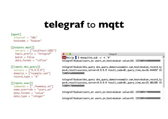 telegraf to mqtt
[agent]
interval = "10s"
hostname = "bsdcan"
[[outputs.mqtt]]
servers = ["localhost:1883"]
topic_prefix = "telegraf"
batch = false
data_format = "influx"
[[inputs.dns_query]]
servers = ["9.9.9.9"]
domains = ["example.com"]
record_type = "A"
[[inputs.exec]]
commands = ["./howmany.sh"]
name_override = "users_on"
data_format = "value"
data_type = "integer"
