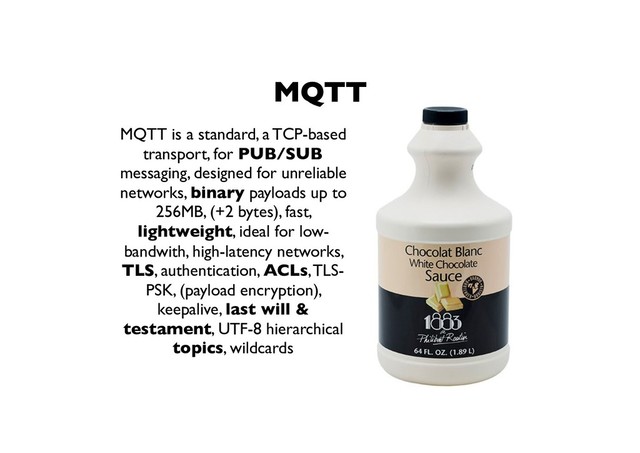 MQTT
MQTT is a standard, a TCP-based
transport, for PUB/SUB
messaging, designed for unreliable
networks, binary payloads up to
256MB, (+2 bytes), fast,
lightweight, ideal for low-
bandwith, high-latency networks,
TLS, authentication, ACLs, TLS-
PSK, (payload encryption),
keepalive, last will &
testament, UTF-8 hierarchical
topics, wildcards
