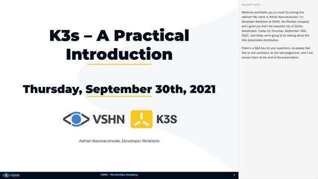 VSHN – The DevOps Company
Adrian Kosmaczewski, Developer Relations
K3s – A Practical
Introduction
Thursday, September 30th, 2021
Welcome and thank you so much for joining this
webinar! My name is Adrian Kosmaczewski, I’m
Developer Relations at VSHN, the DevOps company,
and I greet you from the beautiful city of Zürich,
Switzerland. Today it’s Thursday, September 30th,
2021, and today we’re going to be talking about the
K3s Kubernetes distribution.
There’s a Q&A box for your questions, so please feel
free to ask questions as the talk progresses, and I will
answer them at the end of the presentation.
Speaker notes
1
