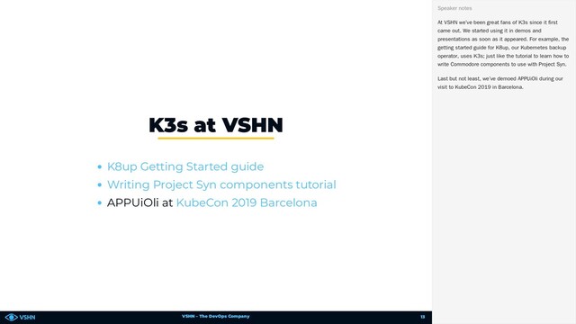 VSHN – The DevOps Company
APPUiOli at
K3s at VSHN
K8up Getting Started guide
Writing Project Syn components tutorial
KubeCon 2019 Barcelona
At VSHN we’ve been great fans of K3s since it first
came out. We started using it in demos and
presentations as soon as it appeared. For example, the
getting started guide for K8up, our Kubernetes backup
operator, uses K3s; just like the tutorial to learn how to
write Commodore components to use with Project Syn.
Last but not least, we’ve demoed APPUiOli during our
visit to KubeCon 2019 in Barcelona.
Speaker notes
13
