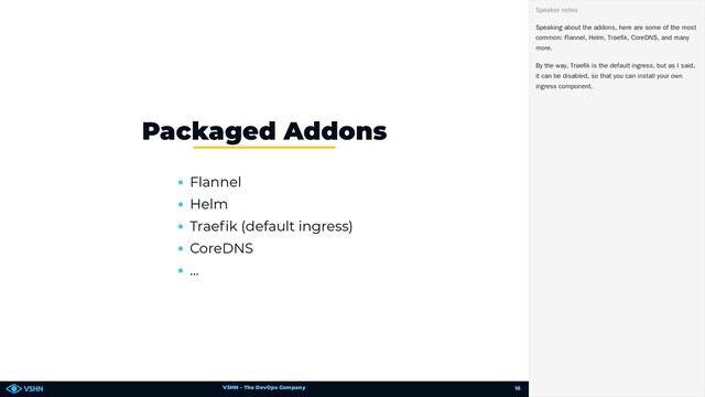 VSHN – The DevOps Company
Flannel
Helm
Trae k (default ingress)
CoreDNS
…
Packaged Addons
Speaking about the addons, here are some of the most
common: Flannel, Helm, Traefik, CoreDNS, and many
more.
By the way, Traefik is the default ingress, but as I said,
it can be disabled, so that you can install your own
ingress component.
Speaker notes
16
