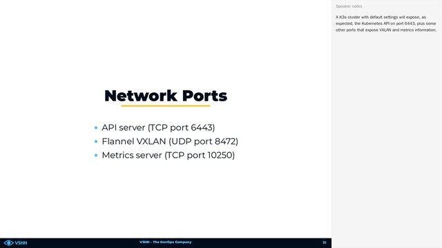 VSHN – The DevOps Company
API server (TCP port 6443)
Flannel VXLAN (UDP port 8472)
Metrics server (TCP port 10250)
Network Ports
A K3s cluster with default settings will expose, as
expected, the Kubernetes API on port 6443, plus some
other ports that expose VXLAN and metrics information.
Speaker notes
21
