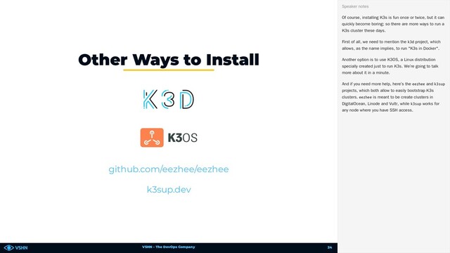 VSHN – The DevOps Company
Other Ways to Install
github.com/eezhee/eezhee
k3sup.dev
Of course, installing K3s is fun once or twice, but it can
quickly become boring; so there are more ways to run a
K3s cluster these days.
First of all, we need to mention the k3d project, which
allows, as the name implies, to run "K3s in Docker".
Another option is to use K3OS, a Linux distribution
specially created just to run K3s. We’re going to talk
more about it in a minute.
And if you need more help, here’s the eezhee and k3sup
projects, which both allow to easily bootstrap K3s
clusters. eezhee is meant to be create clusters in
DigitalOcean, Linode and Vultr, while k3sup works for
any node where you have SSH access.
Speaker notes
24
