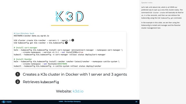 VSHN – The DevOps Company
1 Creates a K3s cluster in Docker with 1 server and 3 agents
2 Retrieves kubeconfig
Website:
#!/usr/bin/env bash
HOSTNAME=rancher-demo.eu.ngrok.io
k3d cluster create k3s-rancher --servers 1 --agents 3
k3d kubeconfig get k3s-rancher > k3s.kubeconfig
# Install cert-manager
helm --kubeconfig k3s.kubeconfig install cert-manager jetstack/cert-manager --namespace cert-manager \
--create-namespace --version v1.3.1 --set installCRDs=true
kubectl --kubeconfig k3s.kubeconfig -n cert-manager rollout status deploy/cert-manager
# Install Rancher
helm --kubeconfig k3s.kubeconfig install rancher rancher-latest/rancher --namespace cattle-system \
--create-namespace --set hostname=$HOSTNAME
kubectl --kubeconfig k3s.kubeconfig -n cattle-system rollout status deploy/rancher
1
2
k3d.io
Let’s talk a bit about k3d, which is at VSHN our
preferred way to spin up a new K3s cluster easily. The
command k3d cluster create will basically do that for
us, in a few seconds, and then we can retrieve the
kubeconfig using the k3d kubeconfig get command.
In the example in this slide, we are then using the
Kubeconfig to install cert-manager and the Rancher
cluster management tool.
Speaker notes
25
