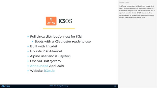 VSHN – The DevOps Company
Full Linux distribution just for K3s!
Boots with a K3s cluster ready to use
Built with linuxkit
Ubuntu 20.04 kernel
Alpine userland (BusyBox)
OpenRC init system
April 2019
Website:
Announced
k3os.io
And finally, a word about K3OS; this is a crazy project,
meant to create a small Linux distribution that boots a
K3s cluster, ready to use! It is built with linuxkit, and its
upstream kernel is Ubuntu 20.04. It uses an Alpine
userland based on BusyBox, and uses OpenRC as init
system. It was announced in April 2019.
Speaker notes
26
