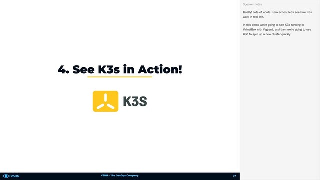 VSHN – The DevOps Company
4. See K3s in Action!
Finally! Lots of words, zero action; let’s see how K3s
work in real life.
In this demo we’re going to see K3s running in
VirtualBox with Vagrant, and then we’re going to use
K3d to spin up a new cluster quickly.
Speaker notes
27
