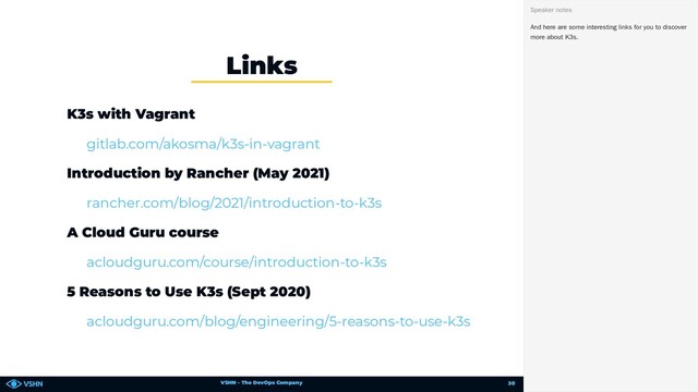VSHN – The DevOps Company
K3s with Vagrant
Introduction by Rancher (May 2021)
A Cloud Guru course
5 Reasons to Use K3s (Sept 2020)
Links
gitlab.com/akosma/k3s-in-vagrant
rancher.com/blog/2021/introduction-to-k3s
acloudguru.com/course/introduction-to-k3s
acloudguru.com/blog/engineering/5-reasons-to-use-k3s
And here are some interesting links for you to discover
more about K3s.
Speaker notes
30
