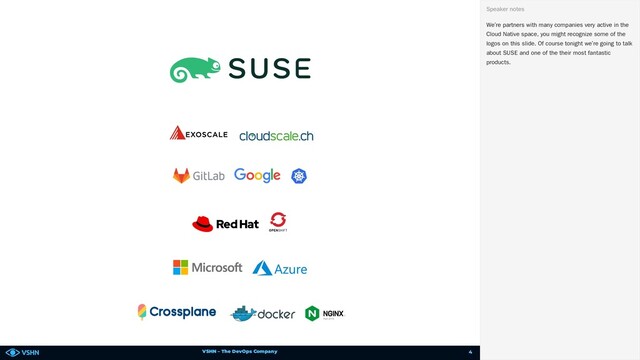 VSHN – The DevOps Company
We’re partners with many companies very active in the
Cloud Native space, you might recognize some of the
logos on this slide. Of course tonight we’re going to talk
about SUSE and one of the their most fantastic
products.
Speaker notes
4
