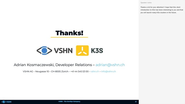 VSHN – The DevOps Company
Adrian Kosmaczewski, Developer Relations –
VSHN AG – Neugasse 10 – CH-8005 Zürich – +41 44 545 53 00 – –
Thanks!
adrian@vshn.ch
vshn.ch info@vshn.ch
Thanks a lot for your attention! I hope that this short
introduction to K3s has been interesting to you and that
you will launch many K3s clusters in the future.
Speaker notes
31

