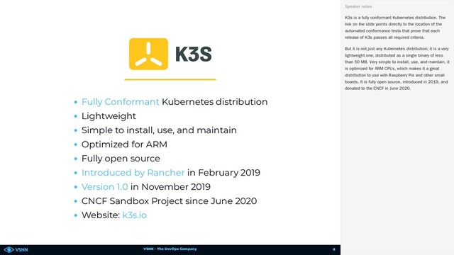 VSHN – The DevOps Company
Kubernetes distribution
Lightweight
Simple to install, use, and maintain
Optimized for ARM
Fully open source
in February 2019
in November 2019
CNCF Sandbox Project since June 2020
Website:
Fully Conformant
Introduced by Rancher
Version 1.0
k3s.io
K3s is a fully conformant Kubernetes distribution. The
link on the slide points directly to the location of the
automated conformance tests that prove that each
release of K3s passes all required criteria.
But it is not just any Kubernetes distribution; it is a very
lightweight one, distributed as a single binary of less
than 50 MB. Very simple to install, use, and maintain, it
is optimized for ARM CPUs, which makes it a great
distribution to use with Raspberry Pis and other small
boards. It is fully open source, introduced in 2019, and
donated to the CNCF in June 2020.
Speaker notes
8

