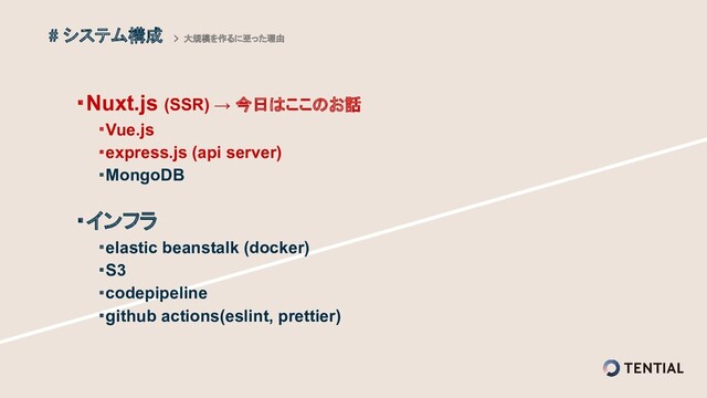 ・Nuxt.js (SSR) → 今日はここのお話
　　・Vue.js
　　・express.js (api server)
　　・MongoDB
・インフラ
　　・elastic beanstalk (docker)
　　・S3
　　・codepipeline
　　・github actions(eslint, prettier)
# システム構成 > 大規模を作るに至った理由
 
 
