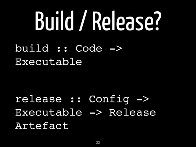Build / Release?
build :: Code ->
Executable!
!
release :: Config ->
Executable -> Release
Artefact
20
