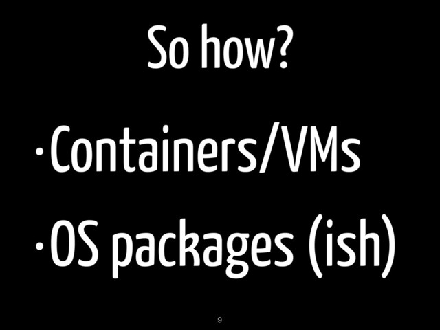 So how?
•Containers/VMs
•OS packages (ish)
9
