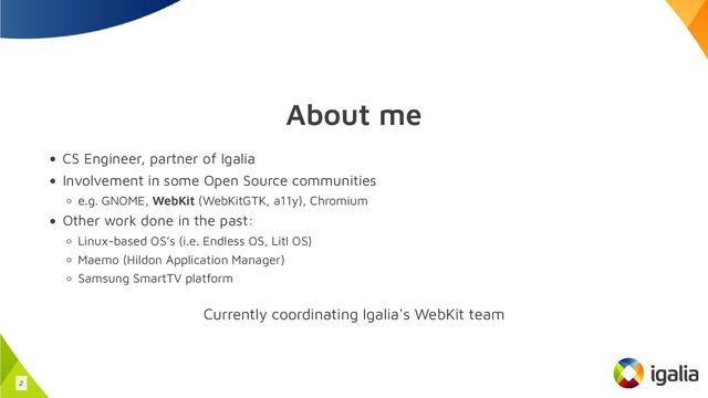 About me
CS Engineer, partner of Igalia
Involvement in some Open Source communities
e.g. GNOME, WebKit (WebKitGTK, a11y), Chromium
Other work done in the past:
Linux-based OS’s (i.e. Endless OS, Litl OS)
Maemo (Hildon Application Manager)
Samsung SmartTV platform
Currently coordinating Igalia's WebKit team
2
