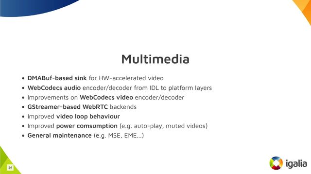 Multimedia
DMABuf-based sink for HW-accelerated video
WebCodecs audio encoder/decoder from IDL to platform layers
Improvements on WebCodecs video encoder/decoder
GStreamer-based WebRTC backends
Improved video loop behaviour
Improved power comsumption (e.g. auto-play, muted videos)
General maintenance (e.g. MSE, EME...)
16
