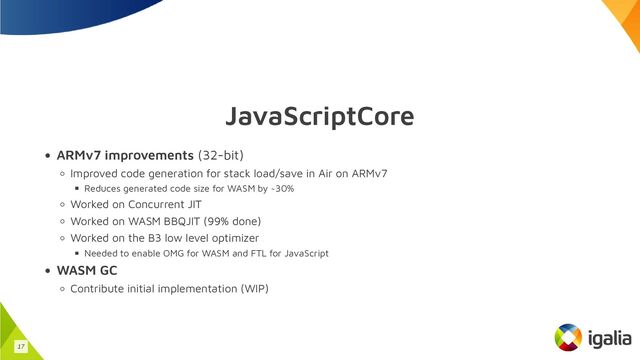 JavaScriptCore
ARMv7 improvements (32-bit)
Improved code generation for stack load/save in Air on ARMv7
Reduces generated code size for WASM by ~30%
Worked on Concurrent JIT
Worked on WASM BBQJIT (99% done)
Worked on the B3 low level optimizer
Needed to enable OMG for WASM and FTL for JavaScript
WASM GC
Contribute initial implementation (WIP)
17
