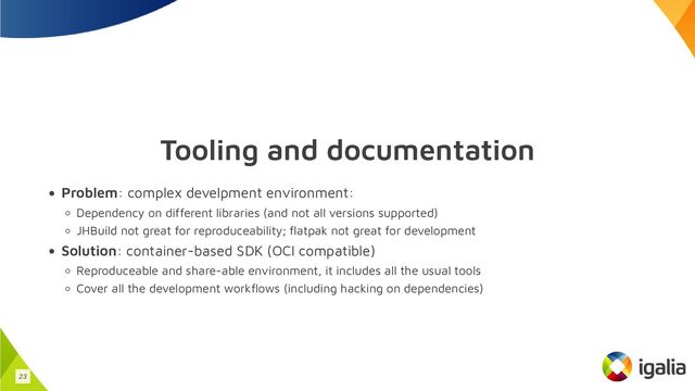 Tooling and documentation
Problem: complex develpment environment:
Dependency on different libraries (and not all versions supported)
JHBuild not great for reproduceability; flatpak not great for development
Solution: container-based SDK (OCI compatible)
Reproduceable and share-able environment, it includes all the usual tools
Cover all the development workflows (including hacking on dependencies)
23
