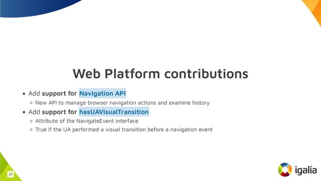 Web Platform contributions
Add support for
New API to manage browser navigation actions and examine history
Add support for
Attribute of the NavigateEvent interface
True if the UA performed a visual transition before a navigation event
Navigation API
hasUAVisualTransition
25
