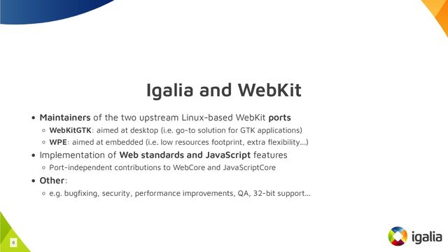 Igalia and WebKit
Maintainers of the two upstream Linux-based WebKit ports
WebKitGTK: aimed at desktop (i.e. go-to solution for GTK applications)
WPE: aimed at embedded (i.e. low resources footprint, extra flexibility...)
Implementation of Web standards and JavaScript features
Port-independent contributions to WebCore and JavaScriptCore
Other:
e.g. bugfixing, security, performance improvements, QA, 32-bit support...
6
