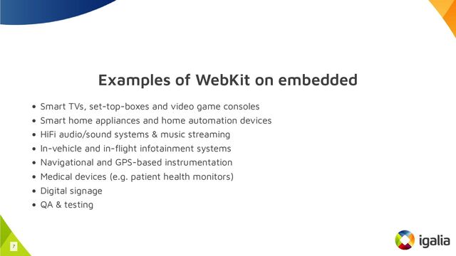Examples of WebKit on embedded
Smart TVs, set-top-boxes and video game consoles
Smart home appliances and home automation devices
HiFi audio/sound systems & music streaming
In-vehicle and in-flight infotainment systems
Navigational and GPS-based instrumentation
Medical devices (e.g. patient health monitors)
Digital signage
QA & testing
7
