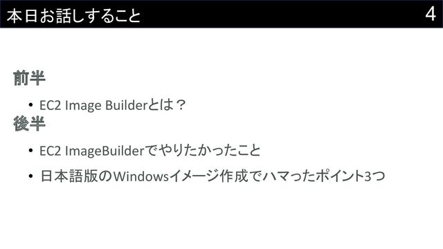 4
本日お話しすること
前半
• EC2 Image Builderとは？
後半
• EC2 ImageBuilderでやりたかったこと
• 日本語版のWindowsイメージ作成でハマったポイント3つ
