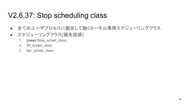 V2.6.37: Stop scheduling class
● 全てのユーザプロセスに優先して動くカーネル専用スケジューリングクラス
● スケジューリングクラス(優先度順)
1. (new) Stop_sched_class
2. Rt_sched_class
3. fair_sched_class
90
