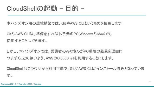 #jawsdays2021_F / #jawsdays2021 / #jawsug
CloudShellの起動 - 目的 - 
 
 本ハンズオン用の環境構築では、GitやAWS CLIというものを使用します。 
GitやAWS CLIは、準備をすればお手元のPC(WindowsやMac)でも 
使用することはできます。 
しかし、本ハンズオンでは、受講者のみなさんがPC環境の差異を理由に 
つまずくことの無いよう、AWSのCloudShellを利用することにします。 
CloudShellはブラウザから利用可能で、GitやAWS CLIがインストール済みとなっていま
す。 
7 
