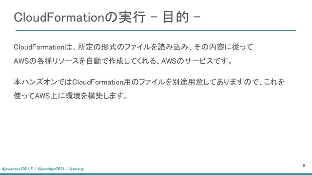 #jawsdays2021_F / #jawsdays2021 / #jawsug
CloudFormationの実行 - 目的 - 
 
 CloudFormationは、所定の形式のファイルを読み込み、その内容に従って 
AWSの各種リソースを自動で作成してくれる、AWSのサービスです。 
本ハンズオンではCloudFormation用のファイルを別途用意してありますので、これを
使ってAWS上に環境を構築します。 
9 
