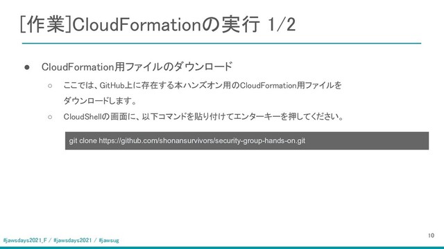 #jawsdays2021_F / #jawsdays2021 / #jawsug
[作業]CloudFormationの実行 1/2 
 
  ● CloudFormation用ファイルのダウンロード 
○ ここでは、GitHub上に存在する本ハンズオン用のCloudFormation用ファイルを  
ダウンロードします。  
○ CloudShellの画面に、以下コマンドを貼り付けてエンターキーを押してください。  
 
10 
git clone https://github.com/shonansurvivors/security-group-hands-on.git
