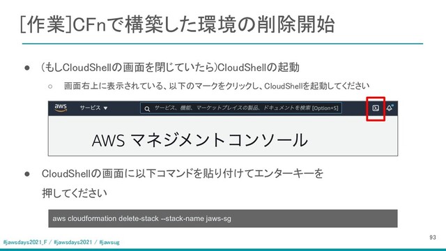 #jawsdays2021_F / #jawsdays2021 / #jawsug
[作業]CFnで構築した環境の削除開始 
 
  ● (もしCloudShellの画面を閉じていたら)CloudShellの起動 
○ 画面右上に表示されている、以下のマークをクリックし、CloudShellを起動してください  
 
 
● CloudShellの画面に以下コマンドを貼り付けてエンターキーを 
押してください 
93 
aws cloudformation delete-stack --stack-name jaws-sg
