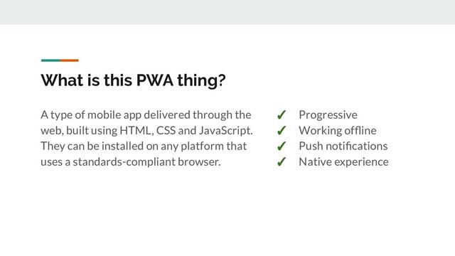 What is this PWA thing?
A type of mobile app delivered through the
web, built using HTML, CSS and JavaScript.
They can be installed on any platform that
uses a standards-compliant browser.
✓ Progressive
✓ Working ofﬂine
✓ Push notiﬁcations
✓ Native experience
