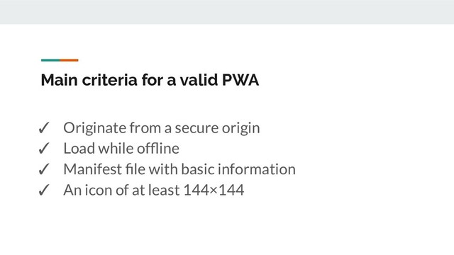 Main criteria for a valid PWA
✓ Originate from a secure origin
✓ Load while ofﬂine
✓ Manifest ﬁle with basic information
✓ An icon of at least 144×144
