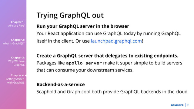 Chapter 1:
APIs are hard
Chapter 2:
What is GraphQL?
Chapter 3:
Why We Love
GraphQL
Chapter 4:
Getting Started
with GraphQL
31
Run your GraphQL server in the browser
Your React application can use GraphQL today by running GraphQL
itself in the client. Or use launchpad.graphql.com!
Create a GraphQL server that delegates to existing endpoints.
Packages like apollo-server make it super simple to build servers
that can consume your downstream services.
Backend-as-a-service
Scaphold and Graph.cool both provide GraphQL backends in the cloud
Trying GraphQL out
