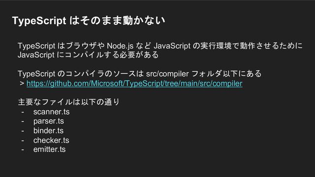 TypeScript はそのまま動かない
TypeScript はブラウザや Node.js など JavaScript の実行環境で動作させるために
JavaScript にコンパイルする必要がある
TypeScript のコンパイラのソースは src/compiler フォルダ以下にある
> https://github.com/Microsoft/TypeScript/tree/main/src/compiler
主要なファイルは以下の通り
- scanner.ts
- parser.ts
- binder.ts
- checker.ts
- emitter.ts
