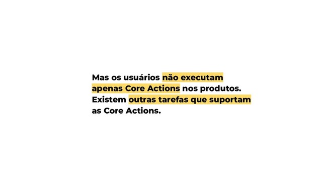Mas os usuários não executam
apenas Core Actions nos produtos.
Existem outras tarefas que suportam
as Core Actions.
