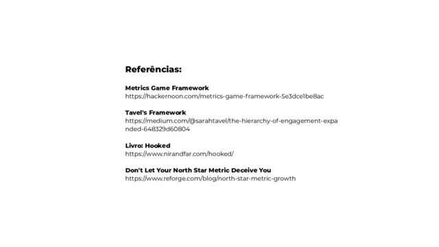 Referências:
Metrics Game Framework
https://hackernoon.com/metrics-game-framework-5e3dce1be8ac
Tavel's Framework
https://medium.com/@sarahtavel/the-hierarchy-of-engagement-expa
nded-648329d60804
Livro: Hooked
https://www.nirandfar.com/hooked/
Don't Let Your North Star Metric Deceive You
https://www.reforge.com/blog/north-star-metric-growth
