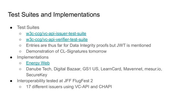 Test Suites and Implementations
● Test Suites
○ w3c-ccg/vc-api-issuer-test-suite
○ w3c-ccg/vc-api-verifier-test-suite
○ Entries are thus far for Data Integrity proofs but JWT is mentioned
○ Demonstration of CL-Signatures tomorrow
● Implementations
○ Energy Web
○ Danube Tech, Digital Bazaar, GS1 US, LearnCard, Mavennet, mesur.io,
SecureKey
● Interoperability tested at JFF FlugFest 2
○ 17 different issuers using VC-API and CHAPI
