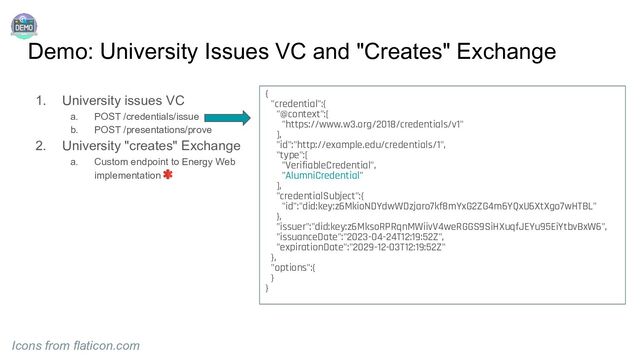 Demo: University Issues VC and "Creates" Exchange
1. University issues VC
a. POST /credentials/issue
b. POST /presentations/prove
2. University "creates" Exchange
a. Custom endpoint to Energy Web
implementation
Icons from flaticon.com
{
"credential":{
"@context":[
"https://www.w3.org/2018/credentials/v1"
],
"id":"http://example.edu/credentials/1",
"type":[
"VerifiableCredential",
"AlumniCredential"
],
"credentialSubject":{
"id":"did:key:z6MkioNDYdwWDzjaro7kf8mYxG2ZG4m6YQxU6XtXgo7wHTBL"
},
"issuer":"did:key:z6MksoRPRqnMWiivV4weRGGS9SiHXuqfJEYu95EiYtbvBxW6",
"issuanceDate":"2023-04-24T12:19:52Z",
"expirationDate":"2029-12-03T12:19:52Z"
},
"options":{
}
}
