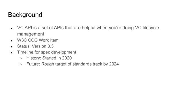 Background
● VC API is a set of APIs that are helpful when you're doing VC lifecycle
management
● W3C CCG Work Item
● Status: Version 0.3
● Timeline for spec development
○ History: Started in 2020
○ Future: Rough target of standards track by 2024
