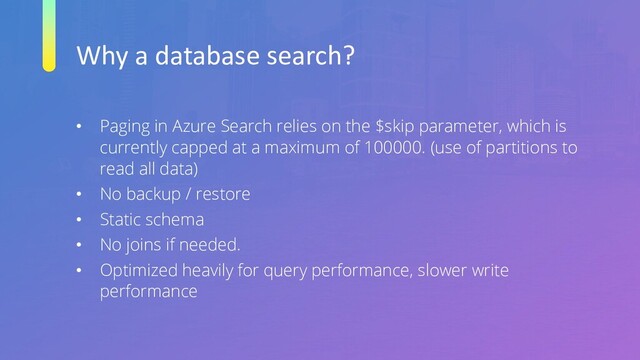 Why a database search?
• Paging in Azure Search relies on the $skip parameter, which is
currently capped at a maximum of 100000. (use of partitions to
read all data)
• No backup / restore
• Static schema
• No joins if needed.
• Optimized heavily for query performance, slower write
performance
