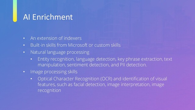 AI Enrichment
• An extension of indexers
• Built-in skills from Microsoft or custom skills
• Natural language processing
• Entity recognition, language detection, key phrase extraction, text
manipulation, sentiment detection, and PII detection.
• Image processing skills
• Optical Character Recognition (OCR) and identification of visual
features, such as facial detection, image interpretation, image
recognition
