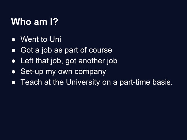 Who am I?
● Went to Uni
● Got a job as part of course
● Left that job, got another job
● Set-up my own company
● Teach at the University on a part-time basis.
