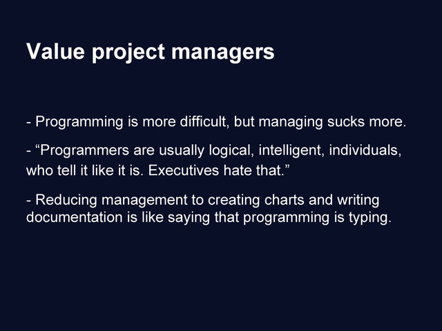 Value project managers
- Programming is more difficult, but managing sucks more.
- “Programmers are usually logical, intelligent, individuals,
who tell it like it is. Executives hate that.”
- Reducing management to creating charts and writing
documentation is like saying that programming is typing.
