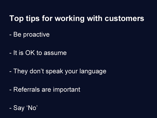 Top tips for working with customers
- Be proactive
- It is OK to assume
- They don’t speak your language
- Referrals are important
- Say ‘No’
