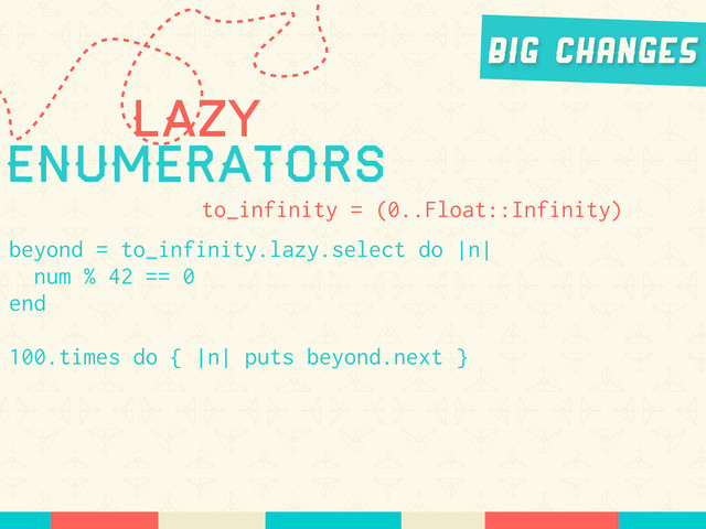 Lazy
Enumerators
to_infinity = (0..Float::Infinity)
beyond = to_infinity.lazy.select do |n|
num % 42 == 0
end
100.times do { |n| puts beyond.next }
Big Changes
