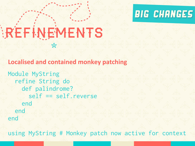 Refinements
*
Big Changes
Localised	  and	  contained	  monkey	  patching
Module MyString
refine String do
def palindrome?
self == self.reverse
end
end
end
using MyString # Monkey patch now active for context
