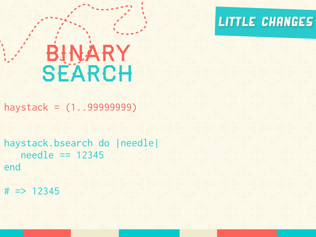 Binary
Search
haystack = (1..99999999)
haystack.bsearch do |needle|
needle == 12345
end
# => 12345
Little Changes

